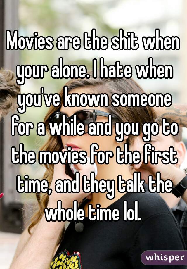 Movies are the shit when your alone. I hate when you've known someone for a while and you go to the movies for the first time, and they talk the whole time lol. 
