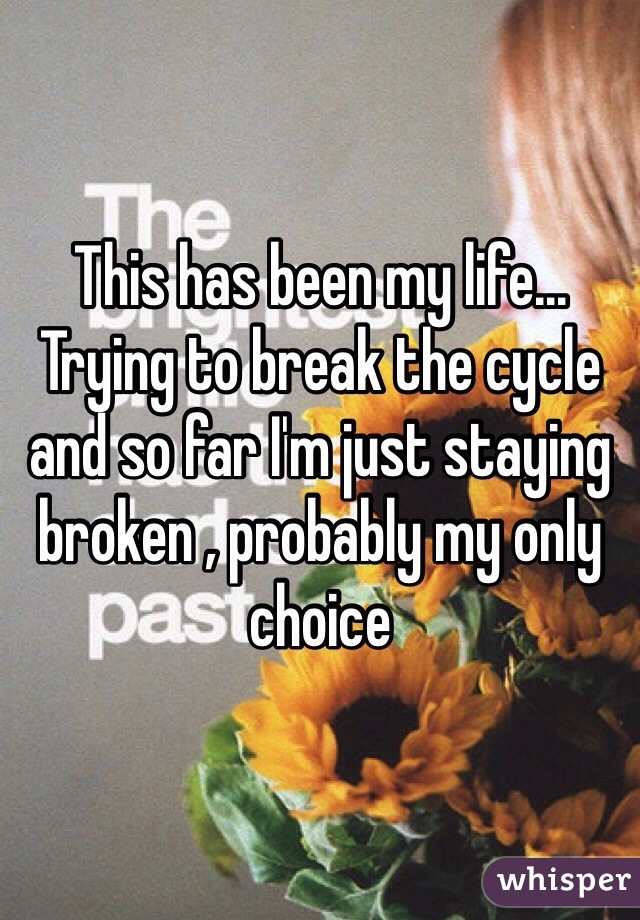 This has been my life... Trying to break the cycle and so far I'm just staying broken , probably my only choice 