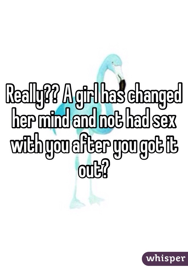 Really?? A girl has changed her mind and not had sex with you after you got it out?