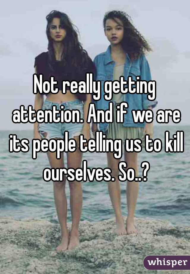 Not really getting attention. And if we are its people telling us to kill ourselves. So..?