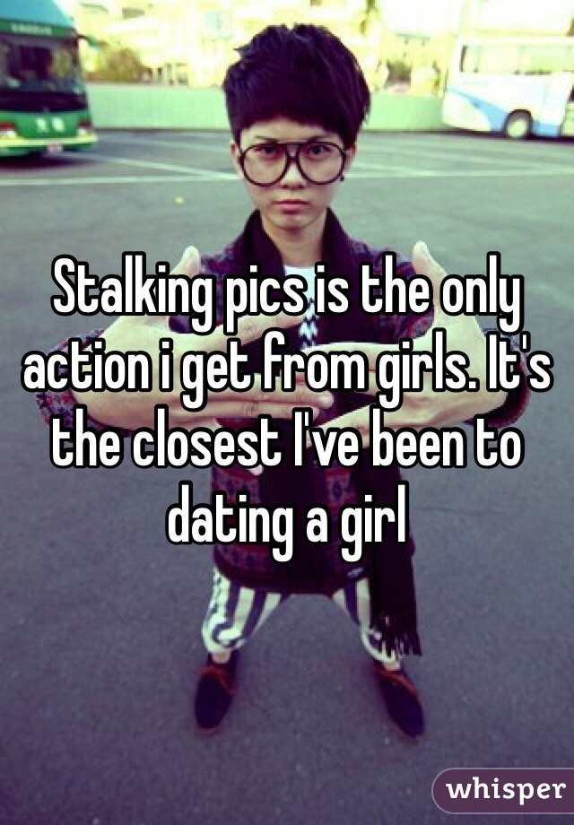 Stalking pics is the only action i get from girls. It's the closest I've been to dating a girl