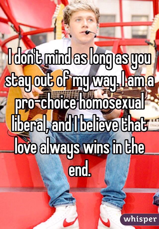 I don't mind as long as you stay out of my way. I am a pro-choice homosexual liberal, and I believe that love always wins in the end.