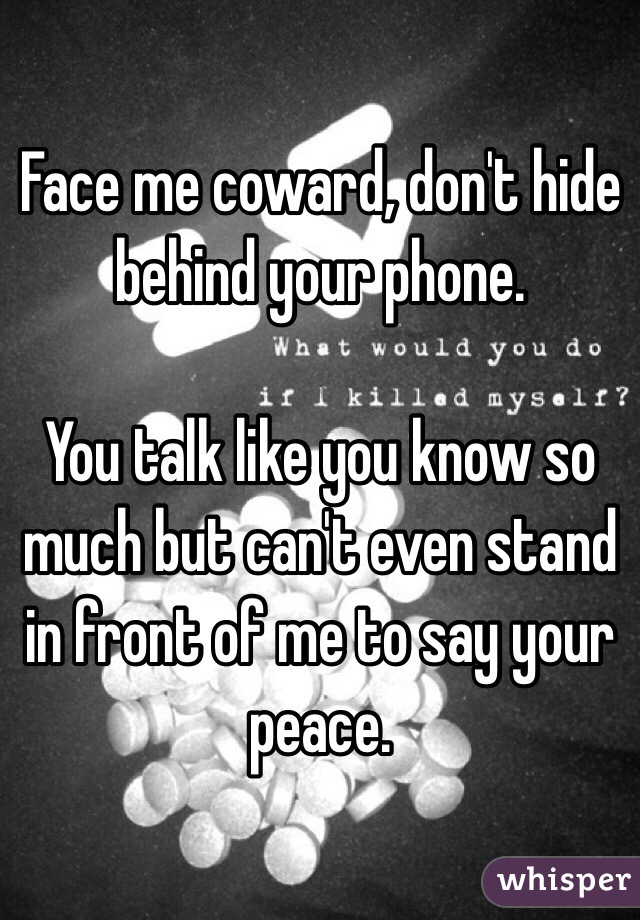 Face me coward, don't hide behind your phone. 

You talk like you know so much but can't even stand in front of me to say your peace.
