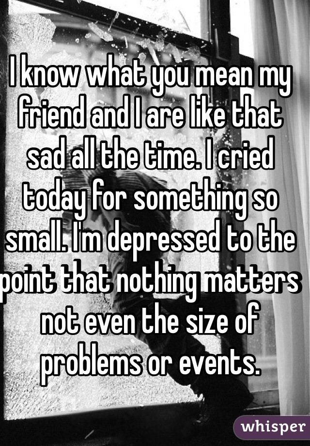 I know what you mean my friend and I are like that sad all the time. I cried today for something so small. I'm depressed to the point that nothing matters not even the size of problems or events.
