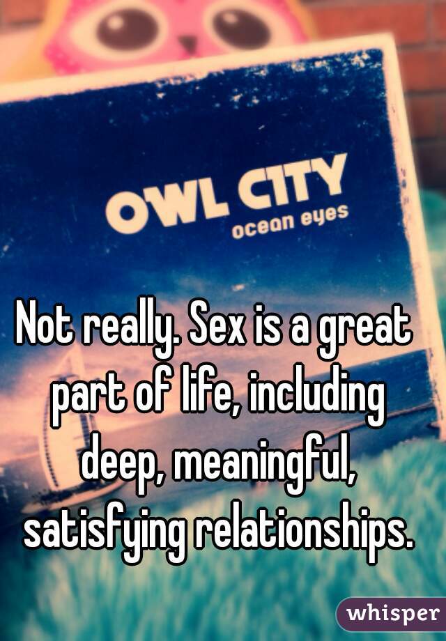 Not really. Sex is a great part of life, including deep, meaningful, satisfying relationships.