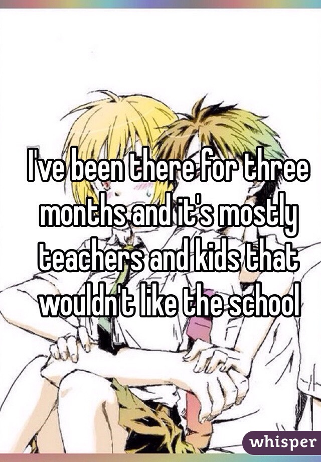 I've been there for three months and it's mostly teachers and kids that wouldn't like the school