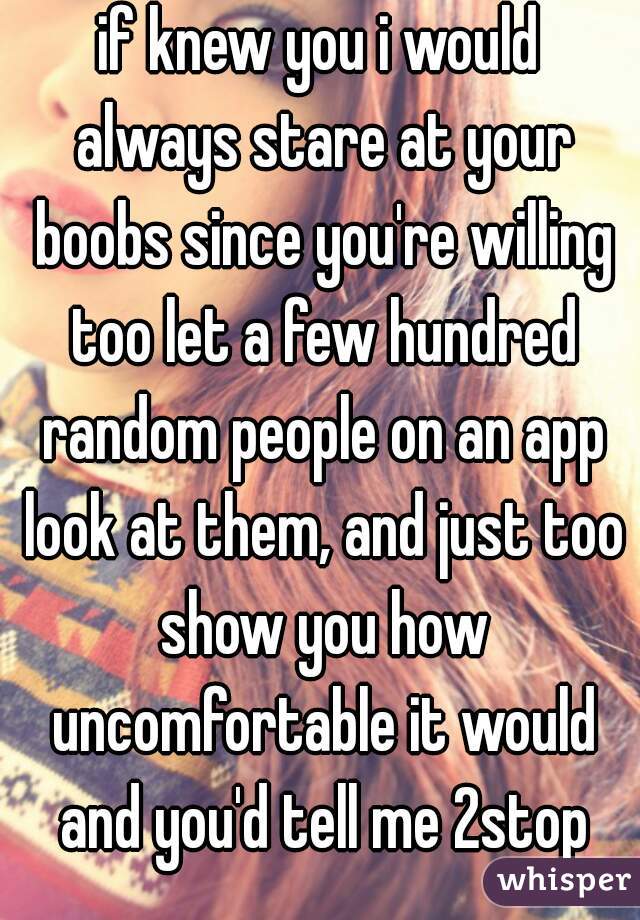 if knew you i would always stare at your boobs since you're willing too let a few hundred random people on an app look at them, and just too show you how uncomfortable it would and you'd tell me 2stop