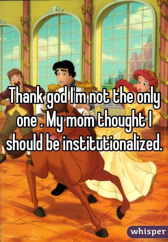 Thank god I'm not the only one . My mom thought I should be institutionalized.