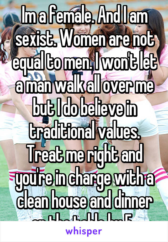 Im a female. And I am sexist. Women are not equal to men. I won't let a man walk all over me but I do believe in traditional values. Treat me right and you're in charge with a clean house and dinner on the table by 5. 