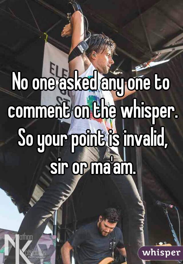 No one asked any one to comment on the whisper. So your point is invalid, sir or ma'am.