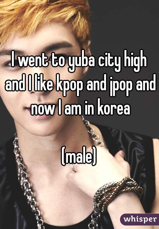 I went to yuba city high and I like kpop and jpop and now I am in korea

(male)
