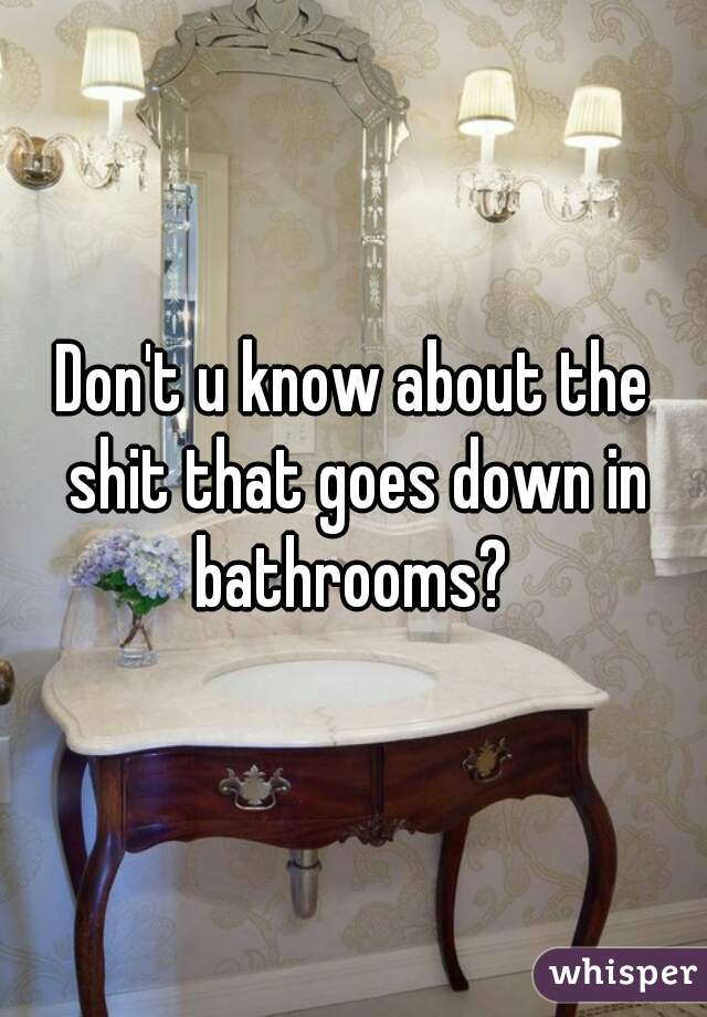 Don't u know about the shit that goes down in bathrooms? 