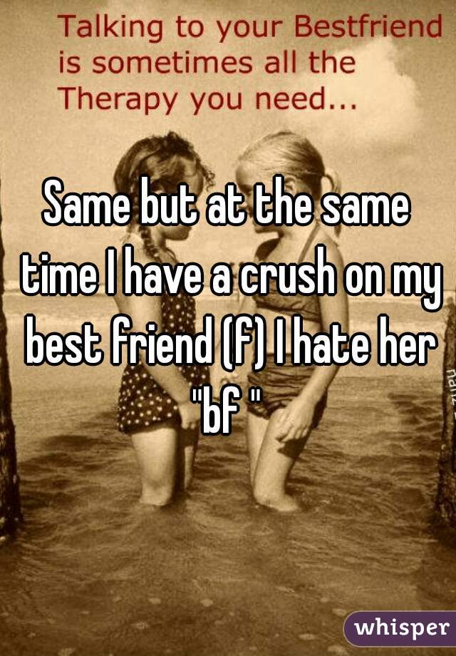 Same but at the same time I have a crush on my best friend (f) I hate her "bf " 