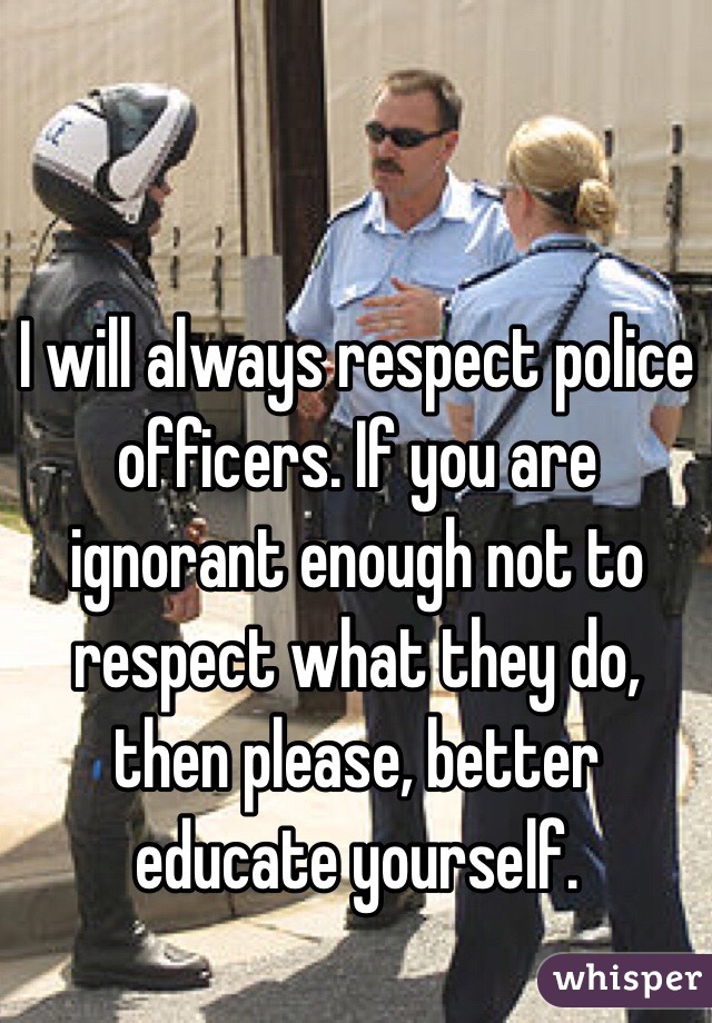 I will always respect police officers. If you are ignorant enough not to respect what they do, then please, better educate yourself. 