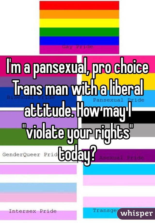 I'm a pansexual, pro choice Trans man with a liberal attitude. How may I "violate your rights" today?