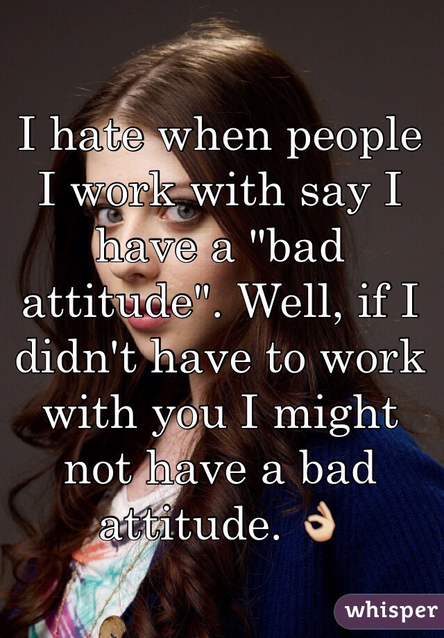 I hate when people I work with say I have a "bad attitude". Well, if I didn't have to work with you I might not have a bad attitude. 👌 