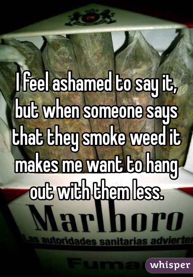 I feel ashamed to say it, but when someone says that they smoke weed it makes me want to hang out with them less. 