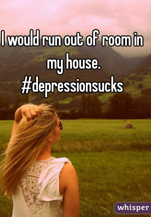 I would run out of room in my house. #depressionsucks 