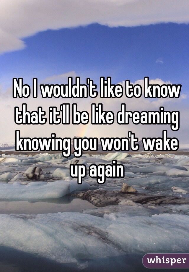 No I wouldn't like to know that it'll be like dreaming knowing you won't wake up again 
