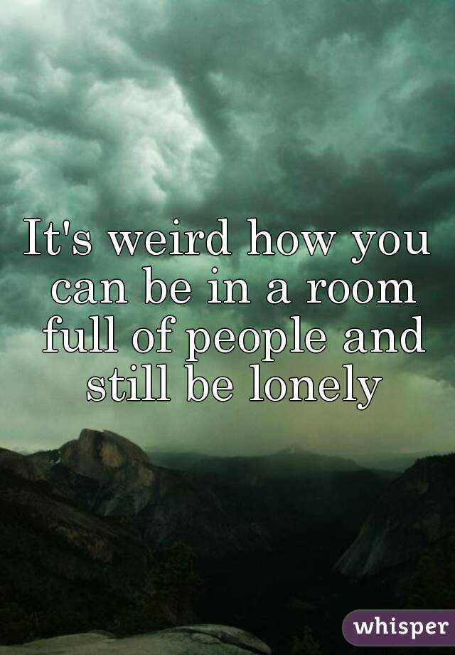 It's weird how you can be in a room full of people and still be lonely
