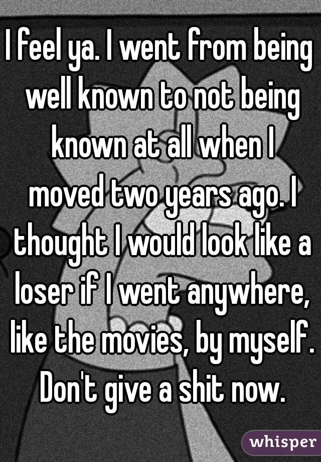 I feel ya. I went from being well known to not being known at all when I moved two years ago. I thought I would look like a loser if I went anywhere, like the movies, by myself. Don't give a shit now.