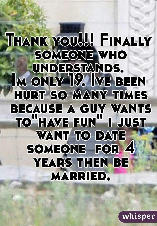 Thank you!!! Finally someone who understands. 
Im only 19. Ive been hurt so many times because a guy wants to"have fun" i just want to date someone  for 4 years then be married.