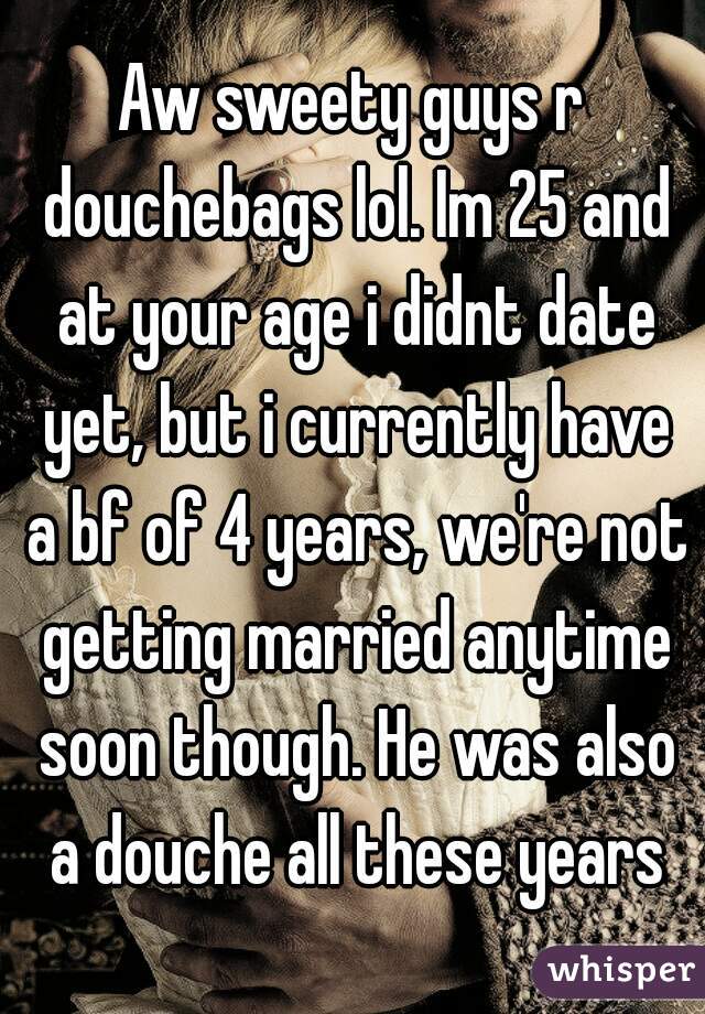 Aw sweety guys r douchebags lol. Im 25 and at your age i didnt date yet, but i currently have a bf of 4 years, we're not getting married anytime soon though. He was also a douche all these years