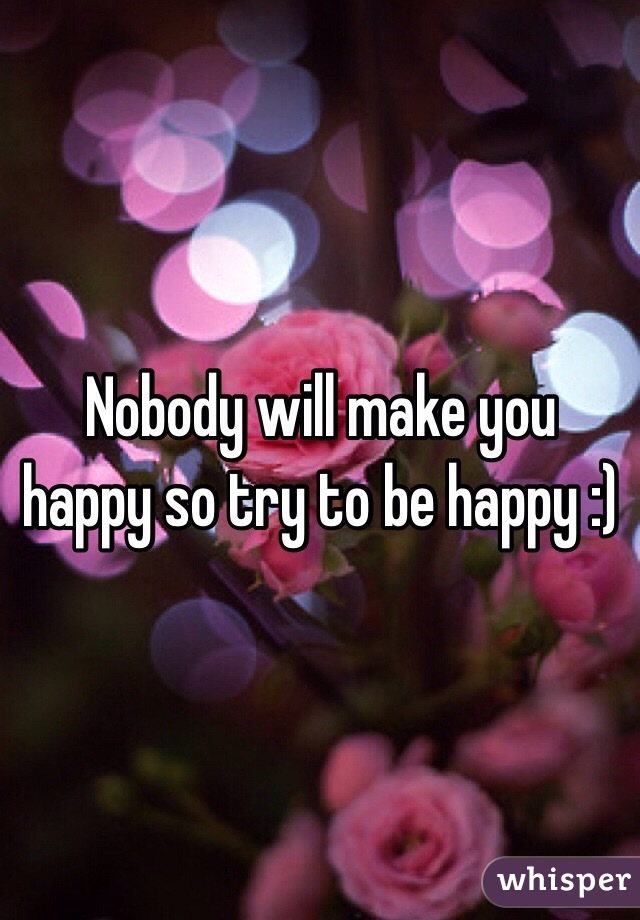 Nobody will make you happy so try to be happy :)