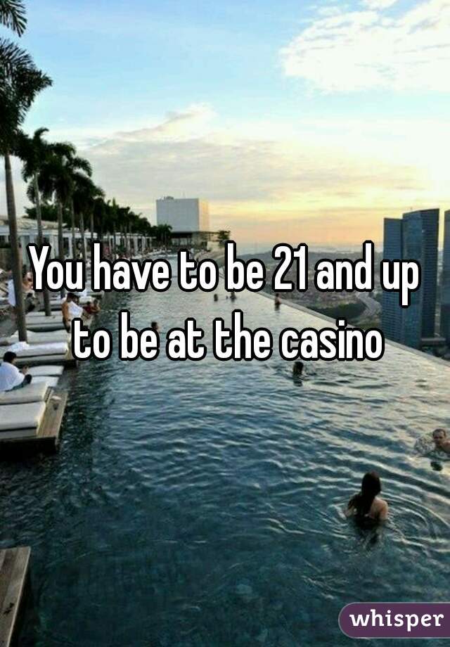 You have to be 21 and up to be at the casino