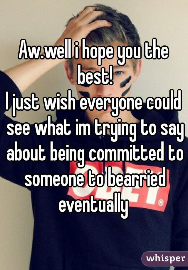 Aw.well i hope you the best!
I just wish everyone could see what im trying to say about being committed to someone to bearried eventually 