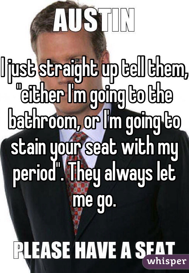 I just straight up tell them, "either I'm going to the bathroom, or I'm going to stain your seat with my period". They always let me go.