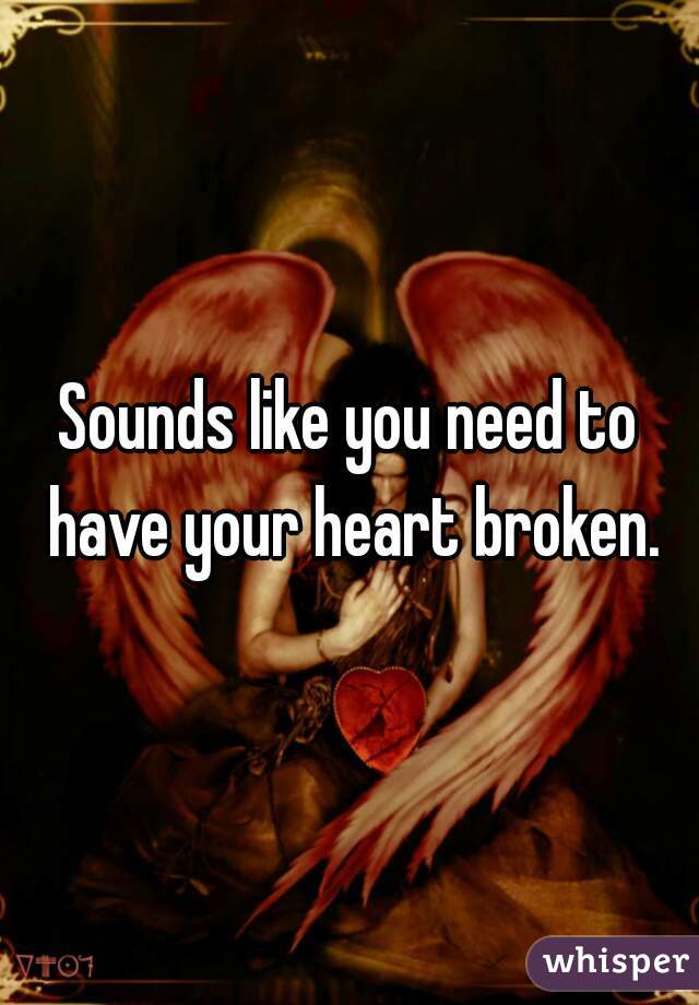 Sounds like you need to have your heart broken.