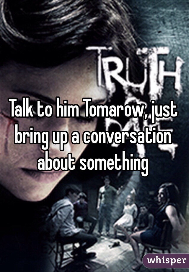 Talk to him Tomarow, just bring up a conversation about something