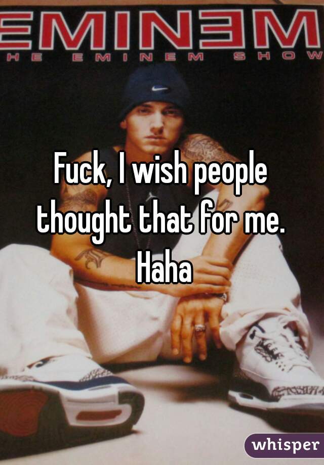 Fuck, I wish people thought that for me.  Haha