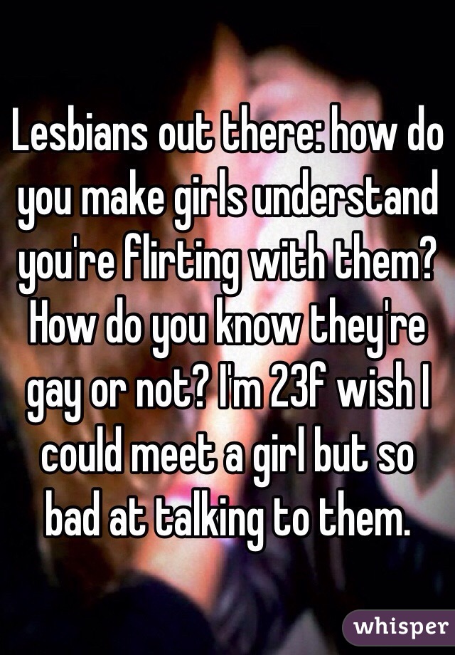 Lesbians out there: how do you make girls understand you're flirting with them? How do you know they're gay or not? I'm 23f wish I could meet a girl but so bad at talking to them. 