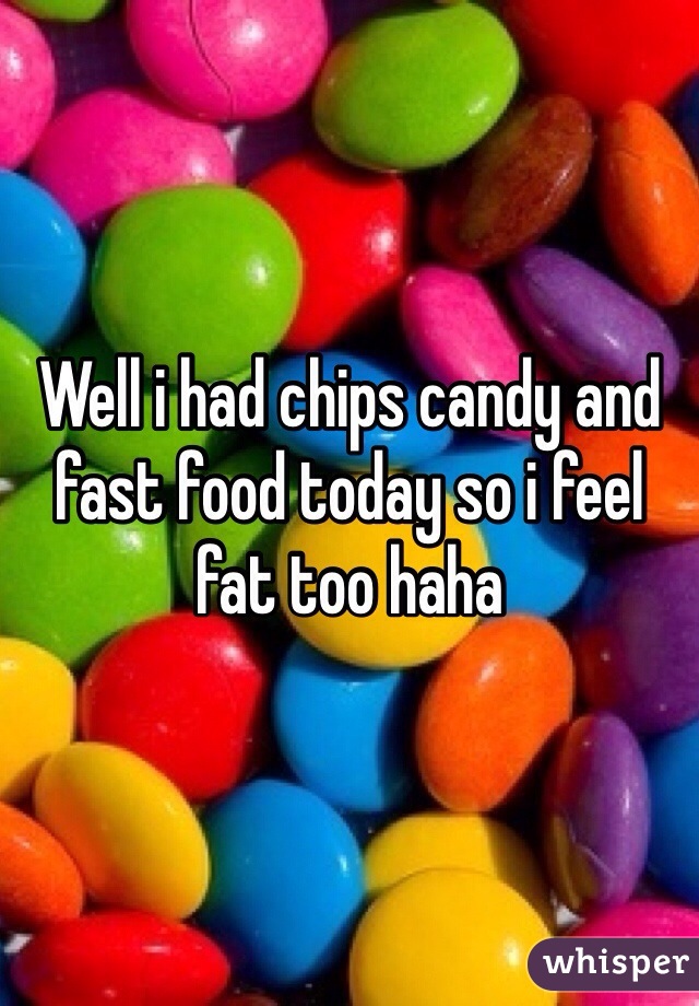 Well i had chips candy and fast food today so i feel fat too haha