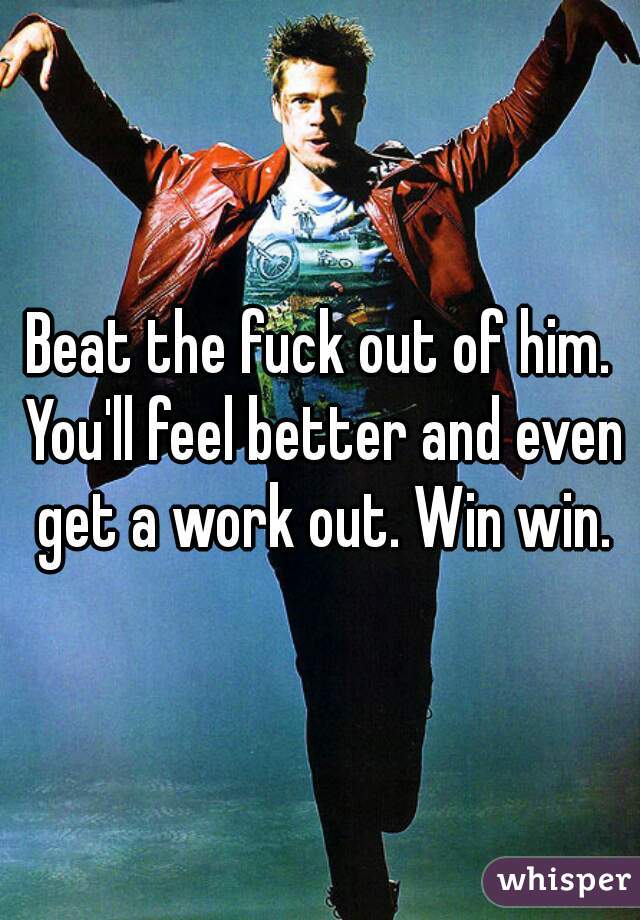 Beat the fuck out of him. You'll feel better and even get a work out. Win win.