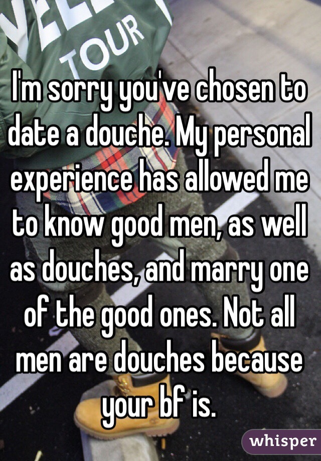 I'm sorry you've chosen to date a douche. My personal experience has allowed me to know good men, as well as douches, and marry one of the good ones. Not all men are douches because your bf is.