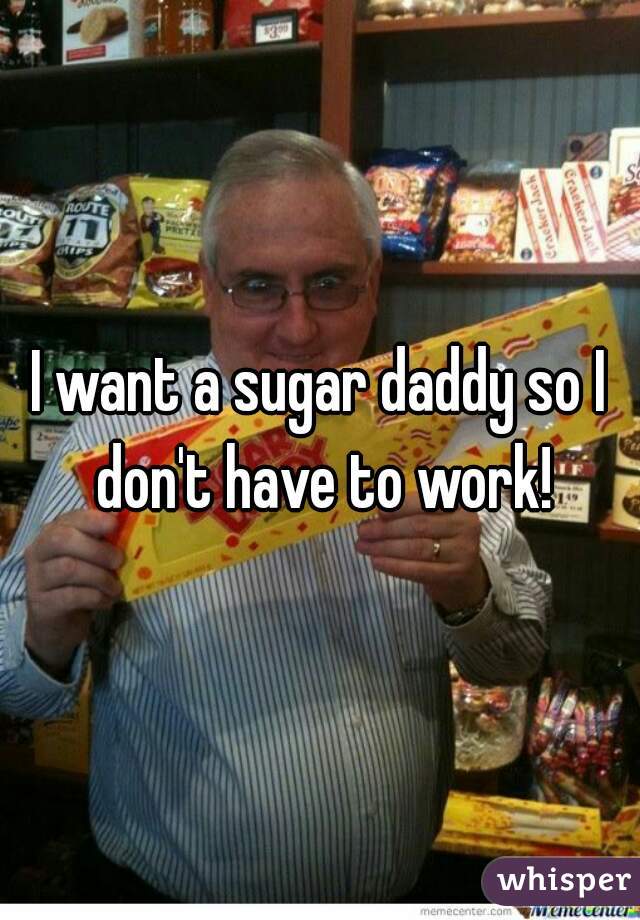 I want a sugar daddy so I don't have to work!