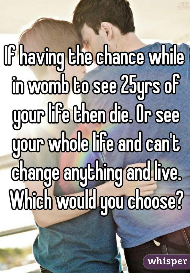 If having the chance while in womb to see 25yrs of your life then die. Or see your whole life and can't change anything and live. Which would you choose?