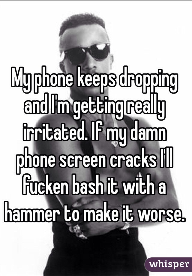 My phone keeps dropping and I'm getting really irritated. If my damn phone screen cracks I'll fucken bash it with a hammer to make it worse. 
