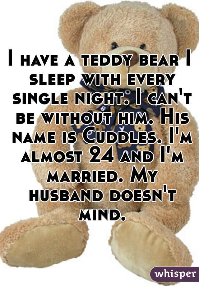 I have a teddy bear I sleep with every single night. I can't be without him. His name is Cuddles. I'm almost 24 and I'm married. My husband doesn't mind.