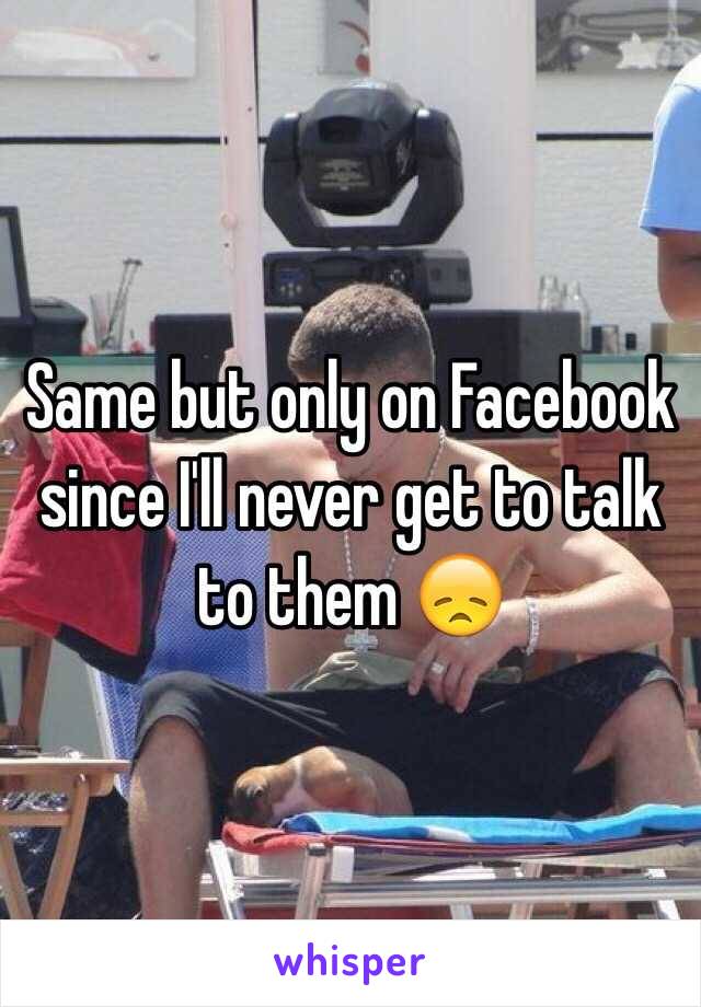 Same but only on Facebook since I'll never get to talk to them 😞