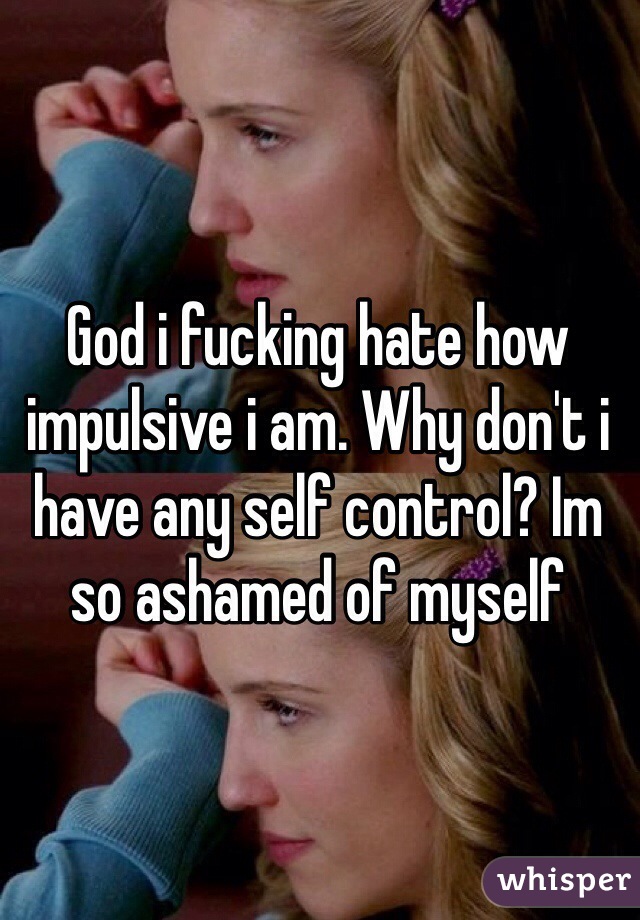 God i fucking hate how impulsive i am. Why don't i have any self control? Im so ashamed of myself