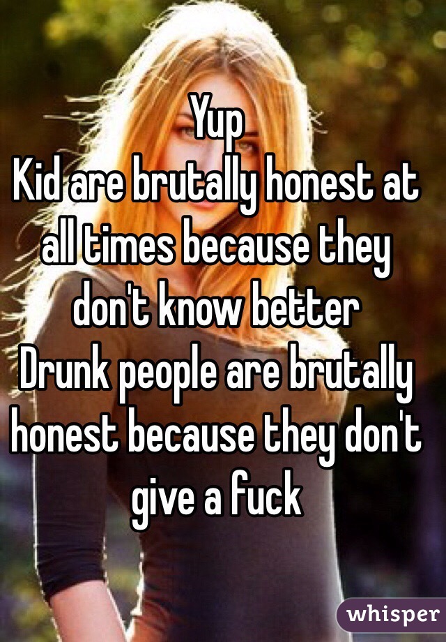Yup 
Kid are brutally honest at all times because they don't know better 
Drunk people are brutally honest because they don't give a fuck