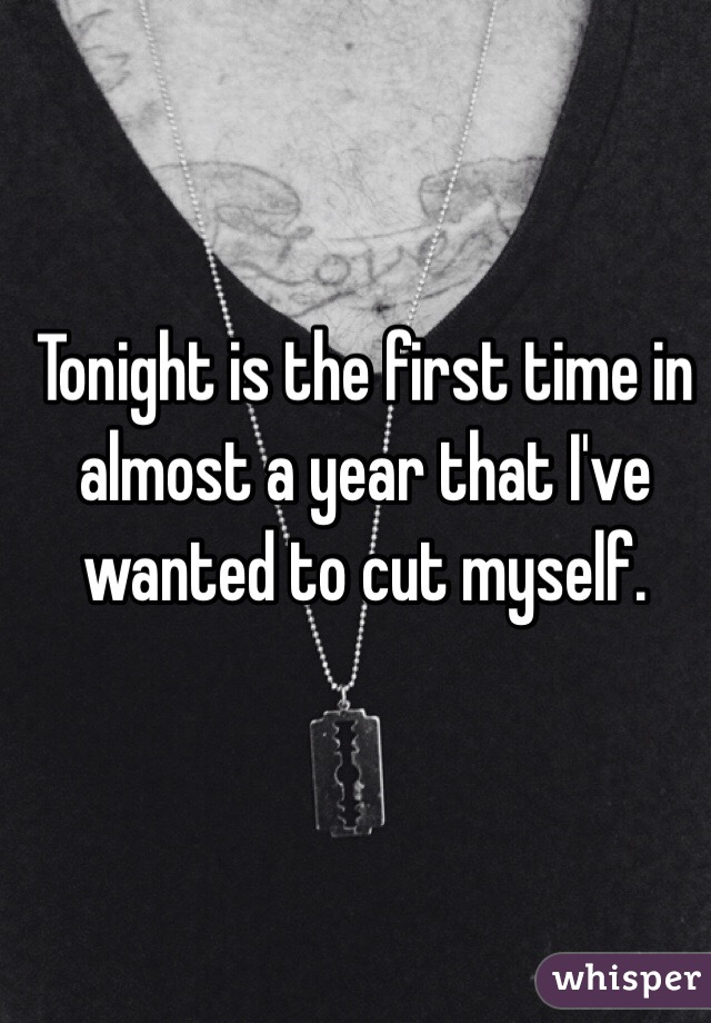 Tonight is the first time in almost a year that I've wanted to cut myself. 