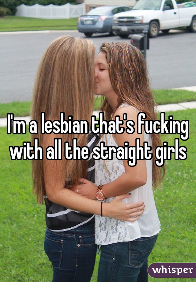 I'm a lesbian that's fucking with all the straight girls 