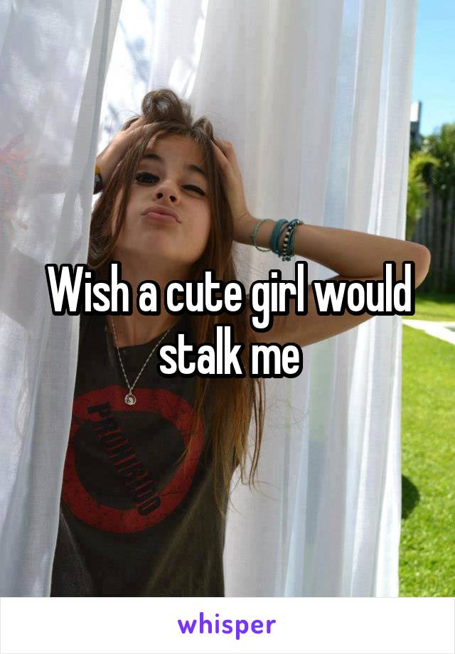 Wish a cute girl would stalk me