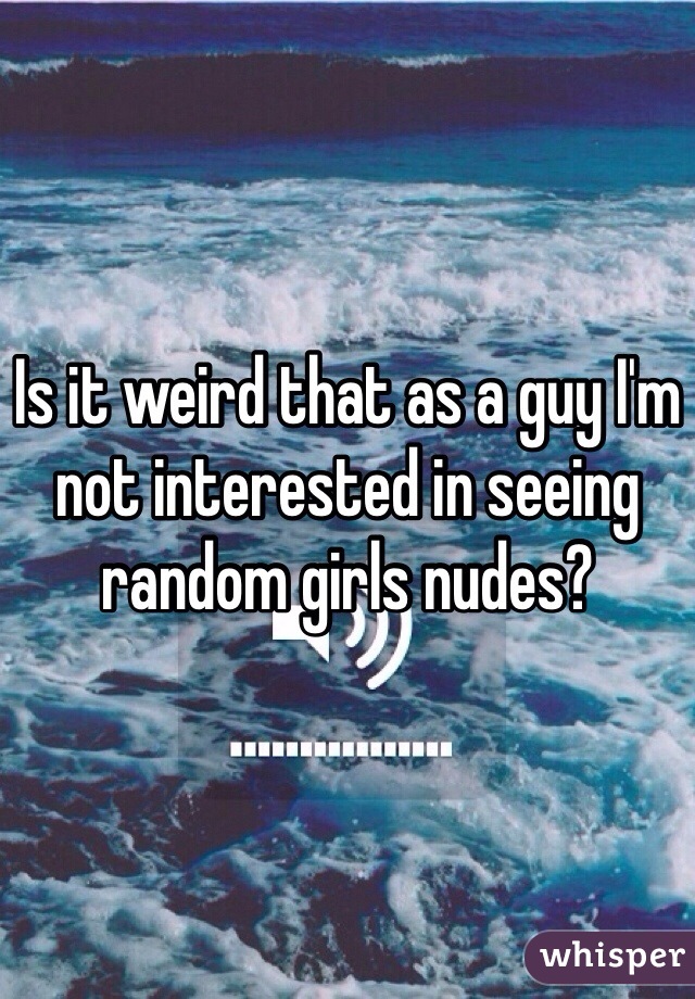 Is it weird that as a guy I'm not interested in seeing random girls nudes?