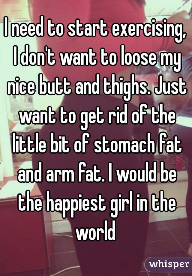 I need to start exercising, I don't want to loose my nice butt and thighs. Just want to get rid of the little bit of stomach fat and arm fat. I would be the happiest girl in the world 
